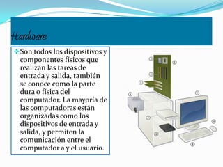 Hardware
Son todos los dispositivos y
componentes físicos que
realizan las tareas de
entrada y salida, también
se conoce como la parte
dura o física del
computador. La mayoría de
las computadoras están
organizadas como los
dispositivos de entrada y
salida, y permiten la
comunicación entre el
computador a y el usuario.
 