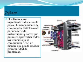 Software
El software es un
ingrediente indispensable
para el funcionamiento del
computador. Está formado
por una serie de
instrucciones y datos, que
permiten aprovechar todos
los recursos que el
computador tiene, de
manera que pueda resolver
gran cantidad de
problemas.
 