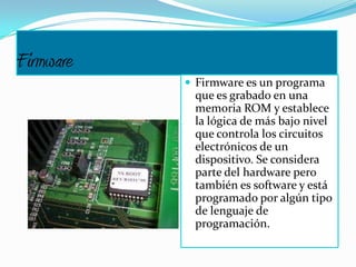 Firmware
 Firmware es un programa
que es grabado en una
memoria ROM y establece
la lógica de más bajo nivel
que controla los circuitos
electrónicos de un
dispositivo. Se considera
parte del hardware pero
también es software y está
programado por algún tipo
de lenguaje de
programación.
 