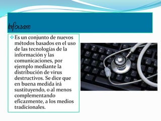 Infoware
Es un conjunto de nuevos
métodos basados en el uso
de las tecnologías de la
información y las
comunicaciones, por
ejemplo mediante la
distribución de virus
destructivos. Se dice que
en buena medida irá
sustituyendo, o al menos
complementando
eficazmente, a los medios
tradicionales.
 
