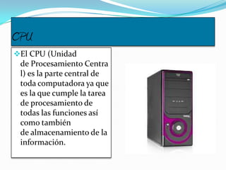 CPU
El CPU (Unidad
de Procesamiento Centra
l) es la parte central de
toda computadora ya que
es la que cumple la tarea
de procesamiento de
todas las funciones así
como también
de almacenamiento de la
información.
 