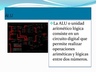 ALU
La ALU o unidad
aritmético lógica
consiste en un
circuito digital que
permite realizar
operaciones
ariméticas y lógicas
entre dos números.
 