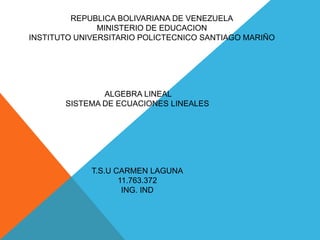 REPUBLICA BOLIVARIANA DE VENEZUELA
MINISTERIO DE EDUCACION
INSTITUTO UNIVERSITARIO POLICTECNICO SANTIAGO MARIÑO
ALGEBRA LINEAL
SISTEMA DE ECUACIONES LINEALES
T.S.U CARMEN LAGUNA
11.763.372
ING. IND
 