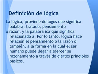 Definición de lógica
La lógica, proviene de logos que significa
  palabra, tratado, pensamiento
o razón, y la palabra ica que significa
  relacionado a. Por lo tanto, lógica hace
  relación el pensamiento o la razón o
  también, a la forma en la cual el ser
  humano puede llegar a ejercer su
  razonamiento a través de ciertos principios
  básicos.
 