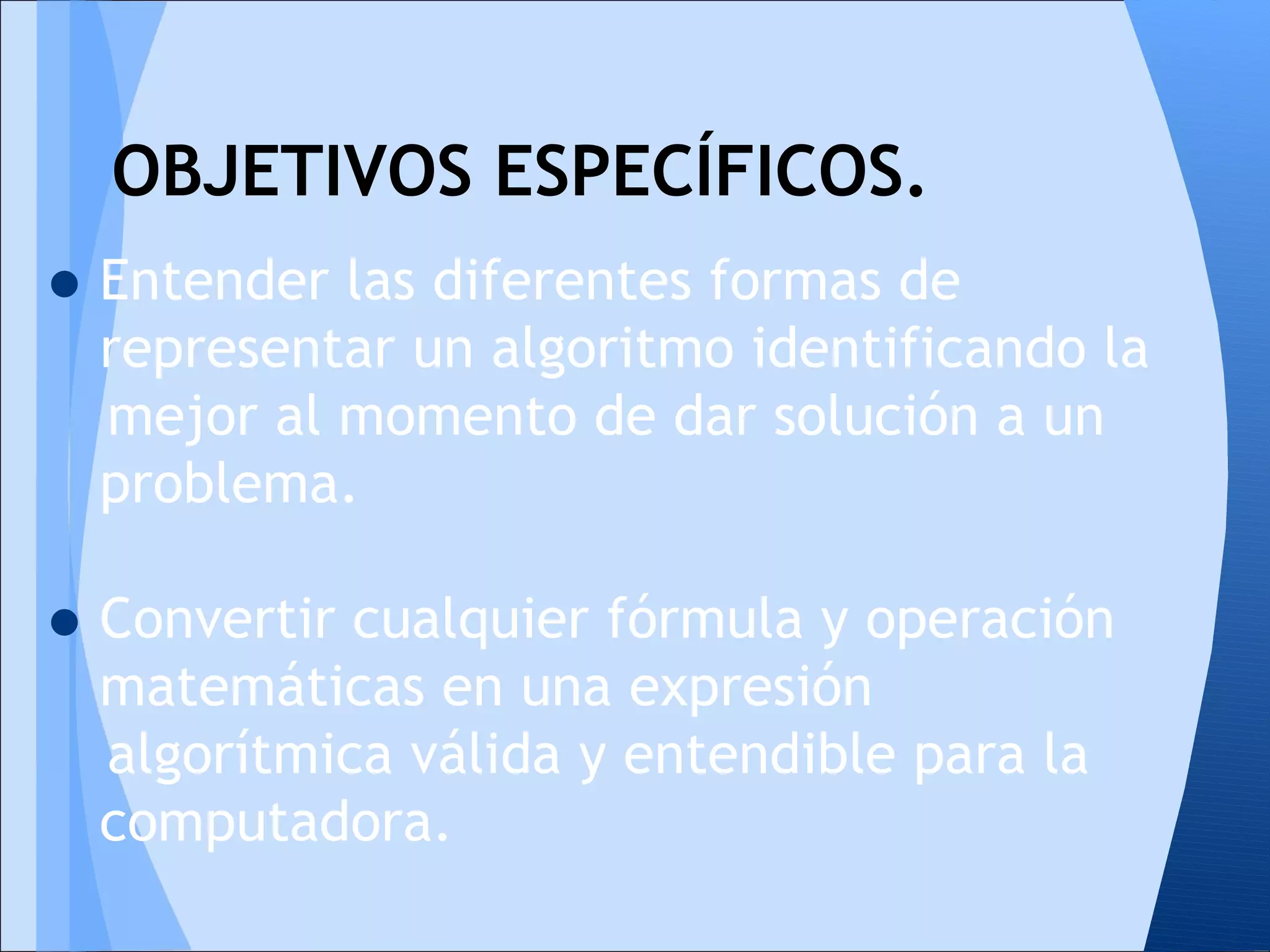 OBJETIVOS ESPECÍFICOS.
• Entender las diferentes formas de
  representar un algoritmo identificando la
  mejor al momento de dar solución a un
  problema.

• Convertir cualquier fórmula y operación
  matemáticas en una expresión
  algorítmica válida y entendible para la
  computadora.
 