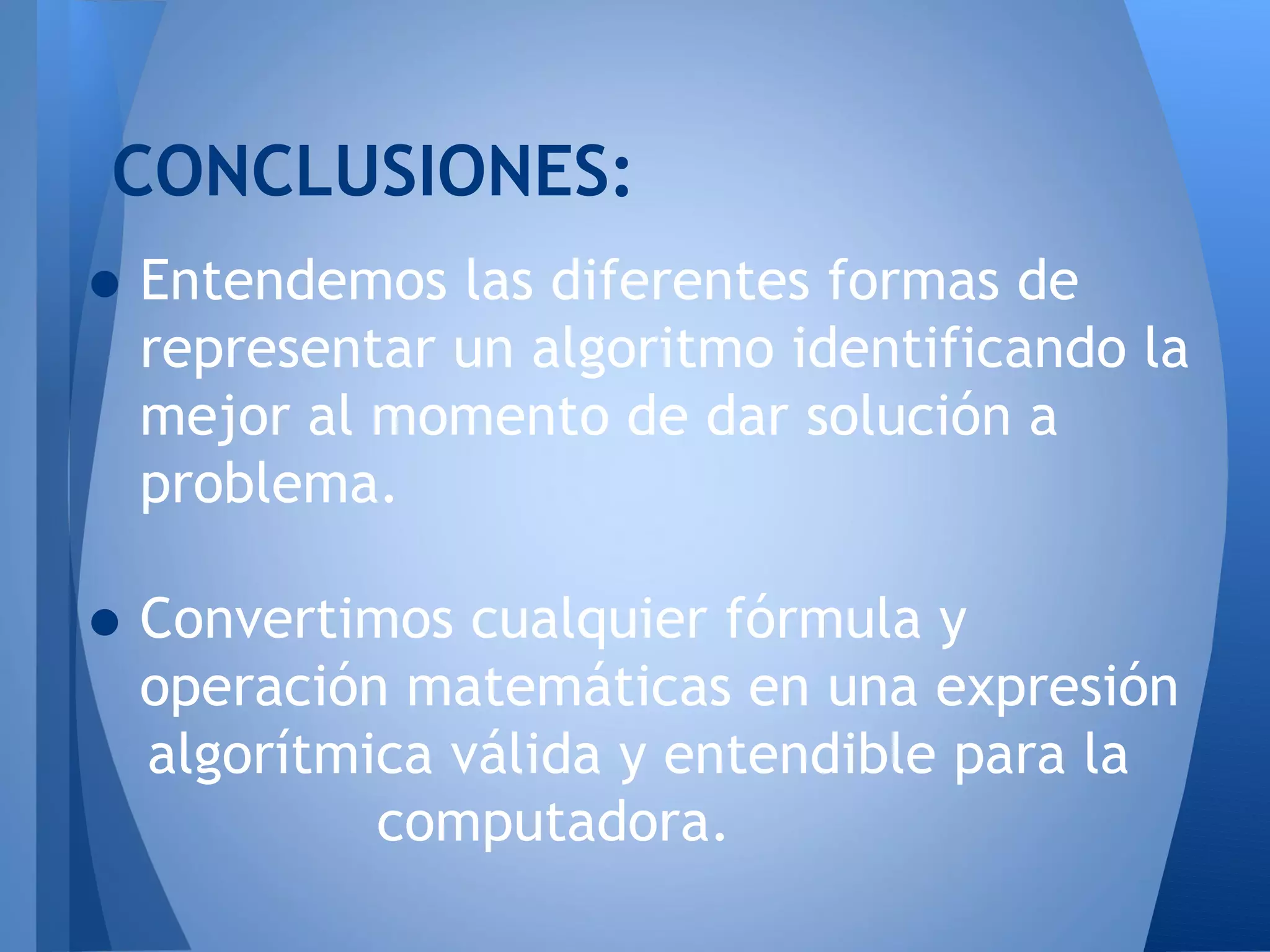 CONCLUSIONES:
• Entendemos las diferentes formas de
  representar un algoritmo identificando la
  mejor al momento de dar solución a
  problema.

• Convertimos cualquier fórmula y
  operación matemáticas en una expresión
  algorítmica válida y entendible para la
           computadora.
 