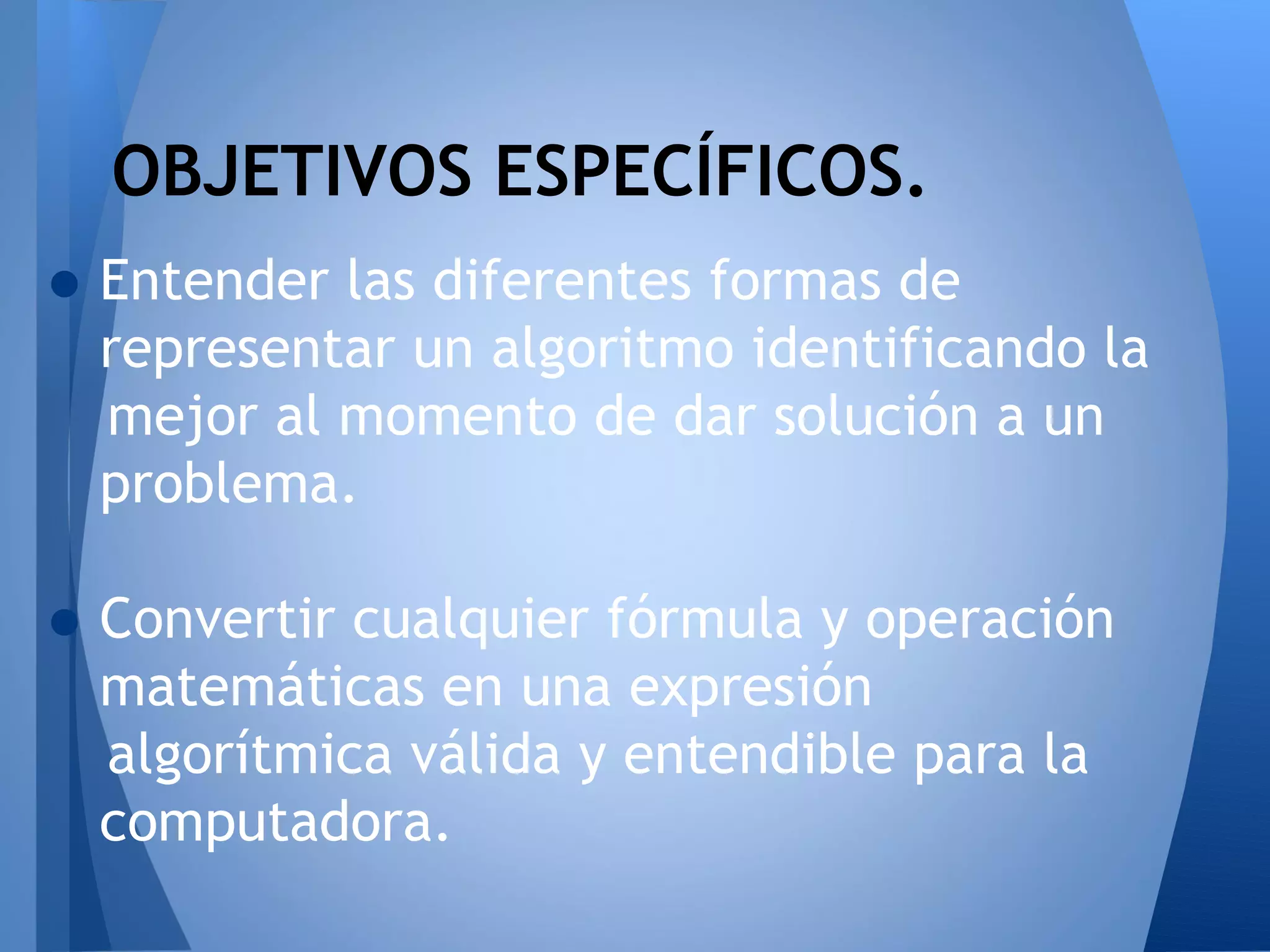 OBJETIVOS ESPECÍFICOS.
• Entender las diferentes formas de
  representar un algoritmo identificando la
  mejor al momento de dar solución a un
  problema.

• Convertir cualquier fórmula y operación
  matemáticas en una expresión
  algorítmica válida y entendible para la
  computadora.
 