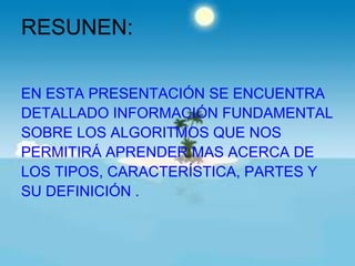 RESUNEN:

EN ESTA PRESENTACIÓN SE ENCUENTRA
DETALLADO INFORMACIÓN FUNDAMENTAL
SOBRE LOS ALGORITMOS QUE NOS
PERMITIRÁ APRENDER MAS ACERCA DE
LOS TIPOS, CARACTERÍSTICA, PARTES Y
SU DEFINICIÓN .
 