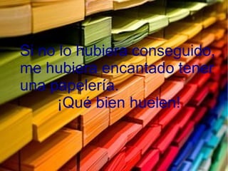 Si no lo hubiera conseguido,
me hubiera encantado tener
una papelería.
¡Qué bien huelen!
 