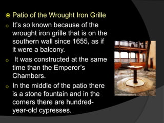  Patio of the Wrought Iron Grille
o It’s so known because of the
wrought iron grille that is on the
southern wall since 1655, as if
it were a balcony.
o It was constructed at the same
time than the Emperor’s
Chambers.
o In the middle of the patio there
is a stone fountain and in the
corners there are hundred-
year-old cypresses.
 