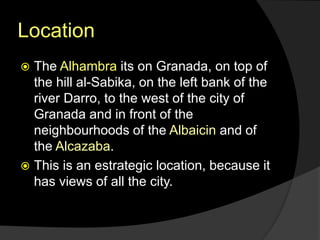 Location
 The Alhambra its on Granada, on top of
the hill al-Sabika, on the left bank of the
river Darro, to the west of the city of
Granada and in front of the
neighbourhoods of the Albaicin and of
the Alcazaba.
 This is an estrategic location, because it
has views of all the city.
 