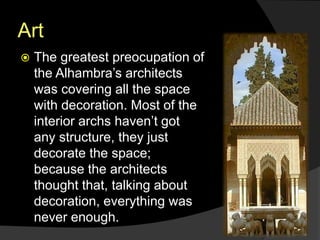 Art
 The greatest preocupation of
the Alhambra’s architects
was covering all the space
with decoration. Most of the
interior archs haven’t got
any structure, they just
decorate the space;
because the architects
thought that, talking about
decoration, everything was
never enough.
 