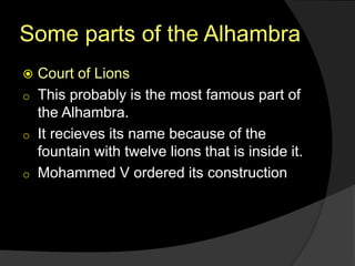 Some parts of the Alhambra
 Court of Lions
o This probably is the most famous part of
the Alhambra.
o It recieves its name because of the
fountain with twelve lions that is inside it.
o Mohammed V ordered its construction
 