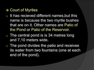  Court of Myrtles
o It has recieved different names,but this
name is because the two myrtle bushes
that are on it. Other names are Patio of
the Pond or Patio of the Reservoir.
o The central pond is is 34 metres long
and 7,10 meters wide.
o The pond divides the patio and receives
its water from two fountains (one at each
end of the pond).
 
