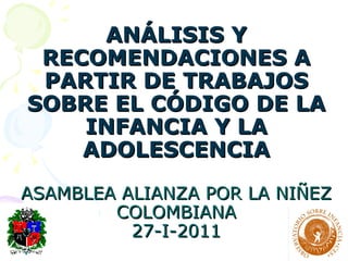 ANÁLISIS Y RECOMENDACIONES A PARTIR DE TRABAJOS SOBRE EL CÓDIGO DE LA INFANCIA Y LA ADOLESCENCIA ASAMBLEA ALIANZA POR LA NIÑEZ COLOMBIANA 27-I-2011 