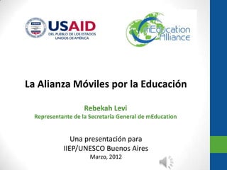 La Alianza Móviles por la Educación

                    Rebekah Levi
  Representante de la Secretaría General de mEducation


               Una presentación para
            IIEP/UNESCO Buenos Aires
                      Marzo, 2012
 