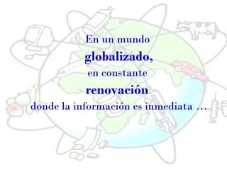 En un mundo
globalizado,
en constante
renovación
donde la información es inmediata …
 