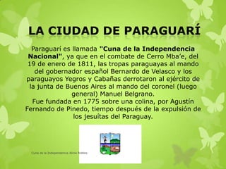 Paraguarí es llamada "Cuna de la Independencia
Nacional", ya que en el combate de Cerro Mba’e, del
19 de enero de 1811, las tropas paraguayas al mando
del gobernador español Bernardo de Velasco y los
paraguayos Yegros y Cabañas derrotaron al ejército de
la junta de Buenos Aires al mando del coronel (luego
general) Manuel Belgrano.
Fue fundada en 1775 sobre una colina, por Agustín
Fernando de Pinedo, tiempo después de la expulsión de
los jesuítas del Paraguay.
Cuna de la Independencia Alicia Robles
 