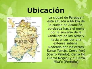 La ciudad de Paraguarí
está situada a 66 km de
la ciudad de Asunción,
bordeada hacia el norte
por la serranía de la
Cordillera de los Altos y
hacia el sur por una
extensa sabana.
Rodeada por los cerros
Santo Tomás, Cerro Peró
(Cerro Pelado), Cerro Hü
(Cerro Negro) y el Cerro
Mba'e (Porteño)Cuna de la Independencia Alicia Robles
 
