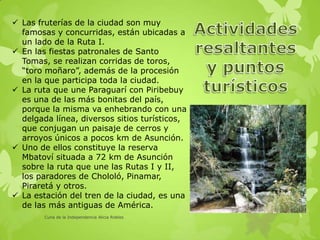  Las fruterías de la ciudad son muy
famosas y concurridas, están ubicadas a
un lado de la Ruta I.
 En las fiestas patronales de Santo
Tomas, se realizan corridas de toros,
“toro moñaro”, además de la procesión
en la que participa toda la ciudad.
 La ruta que une Paraguarí con Piribebuy
es una de las más bonitas del país,
porque la misma va enhebrando con una
delgada línea, diversos sitios turísticos,
que conjugan un paisaje de cerros y
arroyos únicos a pocos km de Asunción.
 Uno de ellos constituye la reserva
Mbatoví situada a 72 km de Asunción
sobre la ruta que une las Rutas I y II,
los paradores de Chololó, Pinamar,
Piraretá y otros.
 La estación del tren de la ciudad, es una
de las más antiguas de América.
Cuna de la Independencia Alicia Robles
 
