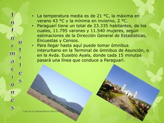 • La temperatura media es de 21 °C, la máxima en
verano 43 °C y la mínima en invierno, 2 °C.
• Paraguarí tiene un total de 23.335 habitantes, de los
cuales, 11.795 varones y 11.540 mujeres, según
estimaciones de la Dirección General de Estadísticas,
Encuestas y Censos.
• Para llegar hasta aquí puede tomar ómnibus
interurbano en la Terminal de ómnibus de Asunción, o
en la Avda. Eusebio Ayala, donde cada 15 minutos
pasará una línea que conduce a Paraguarí.
Cuna de la Independencia Alicia Robles
 
