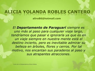 aliro86@hotmail.com
El Departamento de Paraguarí siempre es
uno más al paso para cualquier viaje largo,
tendríamos que pasar e ignorarla ya que es en
un viaje siempre en nuestra mente está el
destino incierto, pero es inevitable admirar su
belleza en árboles, flores y cerros. Por tal
motivo, nos encantan sus paraderos al paso y
sus atrapantes atracciones.
Cuna de la Independencia Alicia Robles
 
