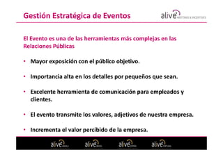 Gestión Estratégica de Eventos

El Evento es una de las herramientas más complejas en las
Relaciones Públicas

• Mayor exposición con el público objetivo.

• Importancia alta en los detalles por pequeños que sean.

• Excelente herramienta de comunicación para empleados y
  clientes.

• El evento transmite los valores, adjetivos de nuestra empresa.

• Incrementa el valor percibido de la empresa.
 