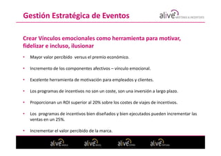 Gestión Estratégica de Eventos

Crear Vínculos emocionales como herramienta para motivar,
fidelizar e incluso, ilusionar
•   Mayor valor percibido versus el premio económico.

•   Incremento de los componentes afectivos – vínculo emocional.

•   Excelente herramienta de motivación para empleados y clientes.

•   Los programas de incentivos no son un coste, son una inversión a largo plazo.

•   Proporcionan un ROI superior al 20% sobre los costes de viajes de incentivos.

•   Los programas de incentivos bien diseñados y bien ejecutados pueden incrementar las
    ventas en un 25%.

•   Incrementar el valor percibido de la marca.
 