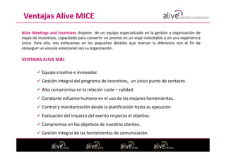 Ventajas Alive MICE
Alive Meetings and Incentives dispone de un equipo especializado en la gestión y organización de
viajes de incentivos, capacitado para convertir un premio en un viaje inolvidable o en una experiencia
única. Para ello, nos enfocamos en los pequeños detalles que marcan la diferencia con el fin de
conseguir un vínculo emocional con su organización.

VENTAJAS ALIVE M&I

           Equipo creativo e innovador.
           Gestión integral del programa de incentivos, un único punto de contacto.
           Alto compromiso en la relación coste – calidad.
           Constante esfuerzo humano en el uso de las mejores herramientas.
           Control y monitorización desde la planificación hasta su ejecución.
           Evaluación del impacto del evento respecto el objetivo.
           Compromiso en los objetivos de nuestros clientes.
           Gestión integral de las herramientas de comunicación.
 