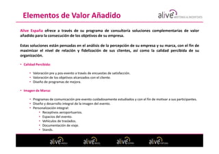 Elementos de Valor Añadido
Alive España ofrece a través de su programa de consultoría soluciones complementarias de valor
añadido para la consecución de los objetivos de su empresa.

Estas soluciones están pensadas en el análisis de la percepción de su empresa y su marca, con el fin de
maximizar el nivel de relación y fidelización de sus clientes, así como la calidad percibida de su
organización.

• Calidad Percibida:

      • Valoración pre y pos-evento a través de encuestas de satisfacción.
      • Valoración de los objetivos alcanzados con el cliente.
      • Diseño de programas de mejora.

• Imagen de Marca:

      • Programas de comunicación pre-evento cuidadosamente estudiados y con el fin de motivar a sus participantes.
      • Diseño y desarrollo integral de la imagen del evento.
      • Personalización integral:
            • Receptivos aeroportuarios.
            • Espacios del evento.
            • Vehículos de traslados.
            • Documentación de viaje.
            • Stands.
 