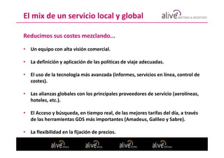 El mix de un servicio local y global

Reducimos sus costes mezclando...

•   Un equipo con alta visión comercial.

•   La definición y aplicación de las políticas de viaje adecuadas.

•   El uso de la tecnología más avanzada (informes, servicios en línea, control de
    costes).

•   Las alianzas globales con los principales proveedores de servicio (aerolíneas,
    hoteles, etc.).

•   El Acceso y búsqueda, en tiempo real, de las mejores tarifas del día, a través
    de las herramientas GDS más importantes (Amadeus, Galileo y Sabre).

•   La flexibilidad en la fijación de precios.
 