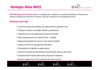 Ventajas Alive MICE
Alive Meetings and Incentives pone a su disposición a través de su equipo de eventos e incentivos las
mejores ventajas que harán de su evento o viaje de incentivo en una experiencia única.

VENTAJAS ALIVE M&I

           Un único punto de contacto con especialistas en gestión mice.
           Enfoque creativo, innovador, flexible y profesional.
           Compromiso en los objetivos de nuestros clientes.
           Alto compromiso en la relación coste – calidad.
           Negociación global con acceso a las mejores tarifas.
           Especial interés en los pequeños detalles.
           Alta gestión en logística y organización.
           Control y monitorización desde la planificación hasta su ejecución.
           Evaluación del impacto del evento respecto el objetivo.
          Gestión integral de las herramientas de comunicación.
 