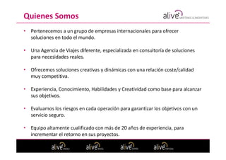 Quienes Somos
•   Pertenecemos a un grupo de empresas internacionales para ofrecer
    soluciones en todo el mundo.

•   Una Agencia de Viajes diferente, especializada en consultoría de soluciones
    para necesidades reales.

•   Ofrecemos soluciones creativas y dinámicas con una relación coste/calidad
    muy competitiva.

•   Experiencia, Conocimiento, Habilidades y Creatividad como base para alcanzar
    sus objetivos.

•   Evaluamos los riesgos en cada operación para garantizar los objetivos con un
    servicio seguro.

•   Equipo altamente cualificado con más de 20 años de experiencia, para
    incrementar el retorno en sus proyectos.
 