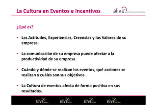 La Cultura en Eventos e Incentivos

¿Qué es?

• Las Actitudes, Experiencias, Creencias y los Valores de su
  empresa.

• La comunicación de su empresa puede afectar a la
  productividad de su empresa.

• Cuándo y dónde se realizan los eventos, qué acciones se
  realizan y cuáles son sus objetivos.

• La Cultura de eventos afecta de forma positiva en sus
  resultados.
 