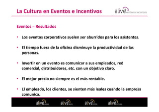 La Cultura en Eventos e Incentivos

Eventos = Resultados

• Los eventos corporativos suelen ser aburridos para los asistentes.

• El tiempo fuera de la oficina disminuye la productividad de las
  personas.

• Invertir en un evento es comunicar a sus empleados, red
  comercial, distribuidores, etc. con un objetivo claro.

• El mejor precio no siempre es el más rentable.

• El empleado, los clientes, se sienten más leales cuando la empresa
  comunica.
 