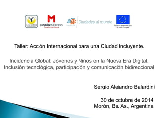 Taller: Acción Internacional para una Ciudad Incluyente. 
Sergio Alejandro Balardini 
30 de octubre de 2014 
Morón, Bs. As., Argentina 
 