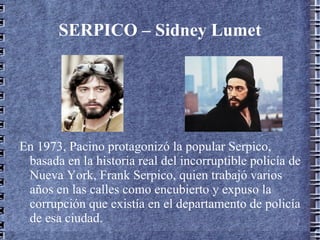 SERPICO – Sidney Lumet




En 1973, Pacino protagonizó la popular Serpico,
 basada en la historia real del incorruptible policía de
 Nueva York, Frank Serpico, quien trabajó varios
 años en las calles como encubierto y expuso la
 corrupción que existía en el departamento de policía
 de esa ciudad.
 