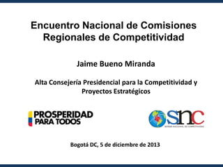 Encuentro Nacional de Comisiones
Regionales de Competitividad
Jaime Bueno Miranda
Alta Consejería Presidencial para la Competitividad y
Proyectos Estratégicos

snc

SISTEMA N ACION AL DE COMPETITIVIDAD

Bogotá DC, 5 de diciembre de 2013

 