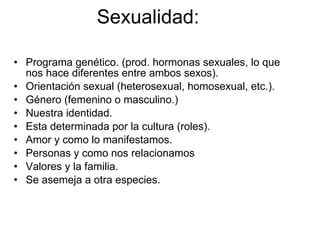 Sexualidad: Programa genético. (prod. hormonas sexuales, lo que nos hace diferentes entre ambos sexos). Orientación sexual (heterosexual, homosexual, etc.). Género (femenino o masculino.) Nuestra identidad. Esta determinada por la cultura (roles). Amor y como lo manifestamos. Personas y como nos relacionamos Valores y la familia. Se asemeja a otra especies. 