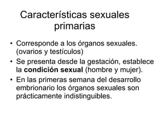 Características sexuales primarias Corresponde a los órganos sexuales.(ovarios y testículos) Se presenta desde la gestación, establece la  condición sexual  (hombre y mujer). En las primeras semana del desarrollo embrionario los órganos sexuales son prácticamente indistinguibles. 