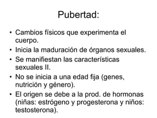 Pubertad: Cambios físicos que experimenta el cuerpo. Inicia la maduración de órganos sexuales. Se manifiestan las características sexuales II. No se inicia a una edad fija (genes, nutrición y género). El origen se debe a la prod. de hormonas (niñas: estrógeno y progesterona y niños: testosterona). 