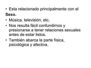 Esta relacionado principalmente con el Sexo. Música, televisión, etc. Nos resulta fácil confundirnos y presionarse a tener relaciones sexuales antes de estar listos. También abarca la parte física, psicológica y afectiva. 