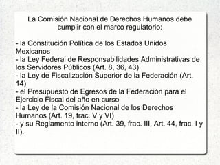 La Comisión Nacional de Derechos Humanos debe
cumplir con el marco regulatorio:
- la Constitución Política de los Estados Unidos
Mexicanos
- la Ley Federal de Responsabilidades Administrativas de
los Servidores Públicos (Art. 8, 36, 43)
- la Ley de Fiscalización Superior de la Federación (Art.
14)
- el Presupuesto de Egresos de la Federación para el
Ejercicio Fiscal del año en curso
- la Ley de la Comisión Nacional de los Derechos
Humanos (Art. 19, frac. V y VI)
- y su Reglamento interno (Art. 39, frac. III, Art. 44, frac. I y
II).
 