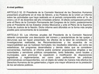 A nivel político:
ARTÍCULO 52. El Presidente de la Comisión Nacional de los Derechos Humanos
presentará anualmente en el mes de febrero, a los Poderes de la Unión un informe
sobre las actividades que haya realizado en el periodo comprendido entre el 1o. de
enero y el 31 de diciembre del año inmediato anterior. Al efecto comparecerá primero
ante el Pleno de la Comisión Permanente del Congreso de la Unión; posteriormente
ante el Presidente de los Estados Unidos Mexicanos y ante el Pleno de la Suprema
Corte de Justicia de la Nación. Dicho informe será difundido en la forma más amplia
posible para conocimiento de la sociedad.
ARTÍCULO 53. Los informes anuales del Presidente de la Comisión Nacional
deberán comprender una descripción del número y características de las quejas y
denuncias que se hayan presentado, los efectos de la labor de conciliación; las
investigaciones realizadas, las Recomendaciones y los acuerdos de no
responsabilidad que se hubiesen formulado; los resultados obtenidos, así como las
estadísticas, los programas desarrollados y demás datos que se consideren
convenientes. Asimismo, el informe podrá contener proposiciones dirigidas a las
autoridades y servidores públicos competentes, tanto federales, como locales y
municipales, para promover la expedición o modificación de disposiciones
legislativas y reglamentarias, así como para perfeccionar las prácticas
administrativas correspondientes, con el objeto de tutelar de manera más efectiva los
Derechos Humanos de los gobernados y lograr una mayor eficiencia en la prestación
de los servidores públicos.
 