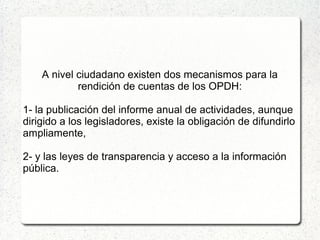 A nivel ciudadano existen dos mecanismos para la
rendición de cuentas de los OPDH:
1- la publicación del informe anual de actividades, aunque
dirigido a los legisladores, existe la obligación de difundirlo
ampliamente,
2- y las leyes de transparencia y acceso a la información
pública.
 