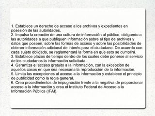 1. Establece un derecho de acceso a los archivos y expedientes en
posesión de las autoridades.
2. Impulsa la creación de una cultura de información al público, obligando a
las autoridades a que publiquen información sobre el tipo de archivos y
datos que poseen, sobre las formas de acceso y sobre las posibilidades de
obtener información adicional de interés para el ciudadano. De acuerdo con
cada sujeto obligado, se reglamentará la forma en que esto se cumplirá.
3. Establece plazos de tiempo dentro de los cuales debe ponerse al servicio
de los ciudadanos la información solicitada.
4. Garantiza el acceso gratuito a la información, con la excepción de
aquellos casos en que sea necesaria la reproducción de la información.
5. Limita las excepciones al acceso a la información y establece el principio
de publicidad como la regla general.
6. Crea procedimientos de impugnación frente a la negativa de proporcionar
acceso a la información y crea el Instituto Federal de Acceso a la
Información Pública (IFAI).
 