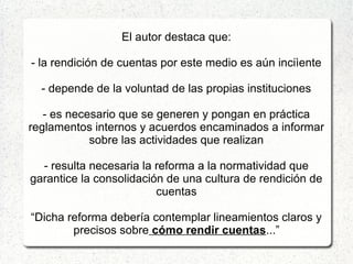 El autor destaca que:
- la rendición de cuentas por este medio es aún inciìente
- depende de la voluntad de las propias instituciones
- es necesario que se generen y pongan en práctica
reglamentos internos y acuerdos encaminados a informar
sobre las actividades que realizan
- resulta necesaria la reforma a la normatividad que
garantice la consolidación de una cultura de rendición de
cuentas
“Dicha reforma debería contemplar lineamientos claros y
precisos sobre cómo rendir cuentas...”
 