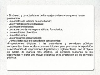 - El número y características de las quejas y denuncias que se hayan
presentado;
- Los efectos de la labor de conciliación;
- Las investigaciones realizadas;
-Las recomendaciones;
- Los acuerdos de no responsabilidad formulados;
- Los resultados obtenidos;
- Las estadísticas;
- Los programas desarrollados;
- Demás datos que se consideren convenientes;
-Proposiciones dirigidas a las autoridades y servidores públicos
competentes, tanto locales como municipales, para promover la expedición
o modificación de disposiciones legislativas y reglamentarias, con el objeto
de tutelar, de manera más efectiva, los derechos humanos de los
gobernados y lograr una mayor eficiencia en la prestación de los servicios
públicos.
 