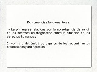Dos carencias fundamentales:
1- La primera se relaciona con la no exigencia de incluir
en los informes un diagnóstico sobre la situación de los
derechos humanos y
2- con la ambigüedad de algunos de los requerimientos
establecidos para aquéllos.
 