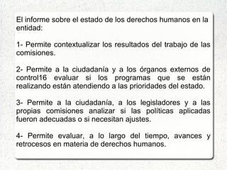 El informe sobre el estado de los derechos humanos en la
entidad:
1- Permite contextualizar los resultados del trabajo de las
comisiones.
2- Permite a la ciudadanía y a los órganos externos de
control16 evaluar si los programas que se están
realizando están atendiendo a las prioridades del estado.
3- Permite a la ciudadanía, a los legisladores y a las
propias comisiones analizar si las políticas aplicadas
fueron adecuadas o si necesitan ajustes.
4- Permite evaluar, a lo largo del tiempo, avances y
retrocesos en materia de derechos humanos.
 